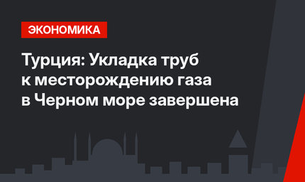 Турция: Укладка труб к месторождению газа в Черном море завершена