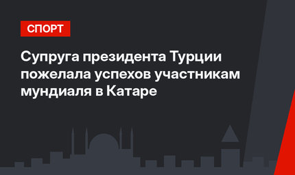 Супруга президента Турции пожелала успехов участникам мундиаля в Катаре
