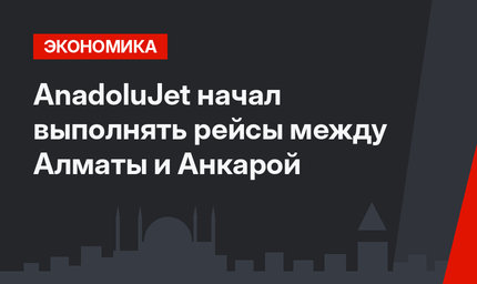 AnadoluJet начал выполнять рейсы между Алматы и Анкарой
