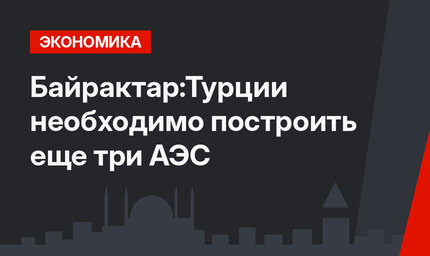 Байрактар:Турции необходимо построить еще три АЭС