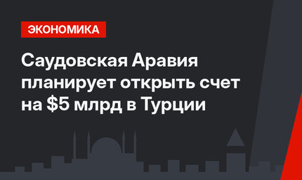 Саудовская Аравия планирует открыть счет на $5 млрд в Турции