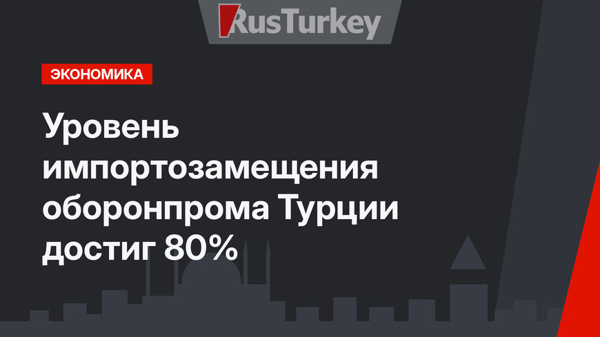 Уровень импортозамещения оборонпрома Турции достиг 80%