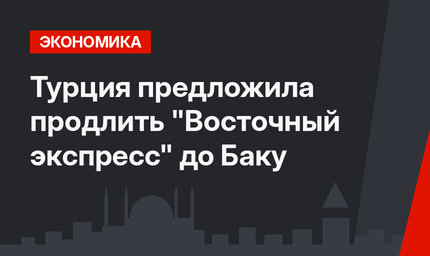 Турция предложила продлить "Восточный экспресс" до Баку