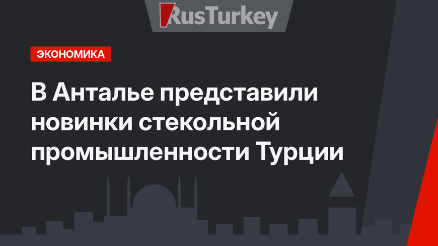 В Анталье представили новинки стекольной промышленности Турции 