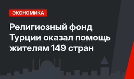 Религиозный фонд Турции оказал помощь жителям 149 стран