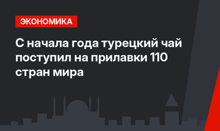 С начала года турецкий чай поступил на прилавки 110 стран мира