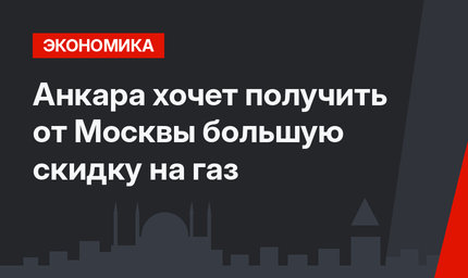 Анкара хочет получить от Москвы большую скидку на газ