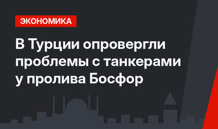 В Турции опровергли проблемы с танкерами у пролива Босфор