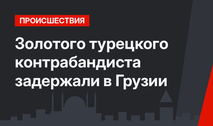 Золотого турецкого контрабандиста задержали в Грузии