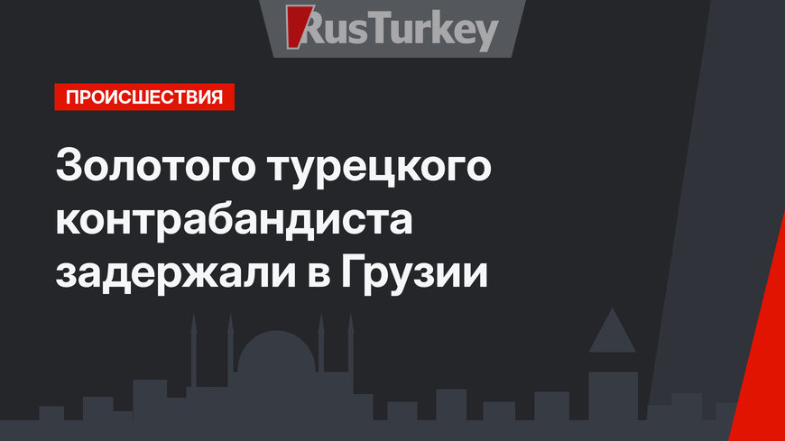 Золотого турецкого контрабандиста задержали в Грузии