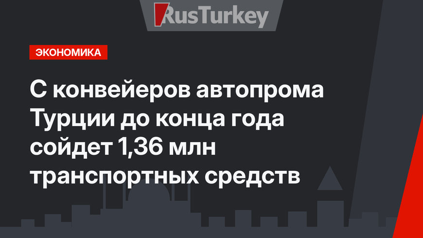 С конвейеров автопрома Турции до конца года сойдет 1,36 млн транспортных средств