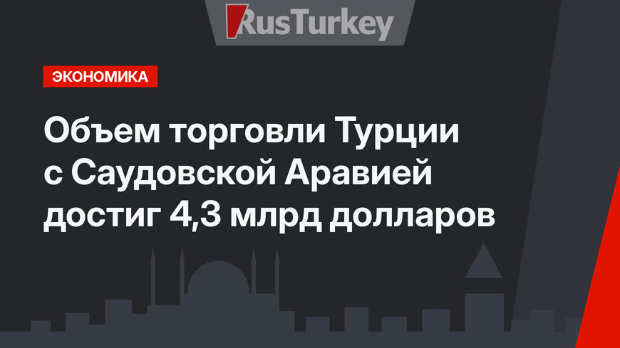 Объем торговли Турции с Саудовской Аравией достиг 4,3 млрд долларов 