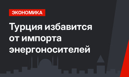 Турция избавится от импорта энергоносителей