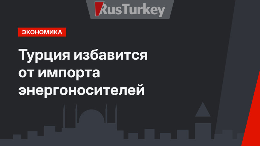Турция избавится от импорта энергоносителей