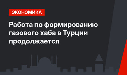 Работа по формированию газового хаба в Турции продолжается