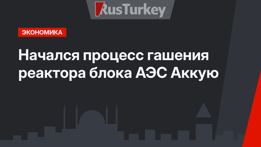 Начался процесс гашения реактора блока АЭС Аккую