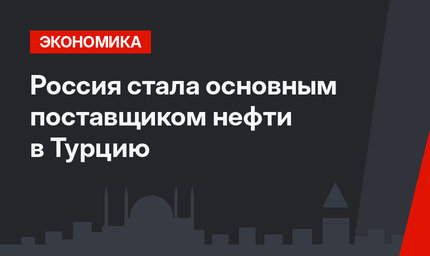 Россия стала основным поставщиком нефти в Турцию