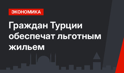 Граждан Турции обеспечат льготным жильем