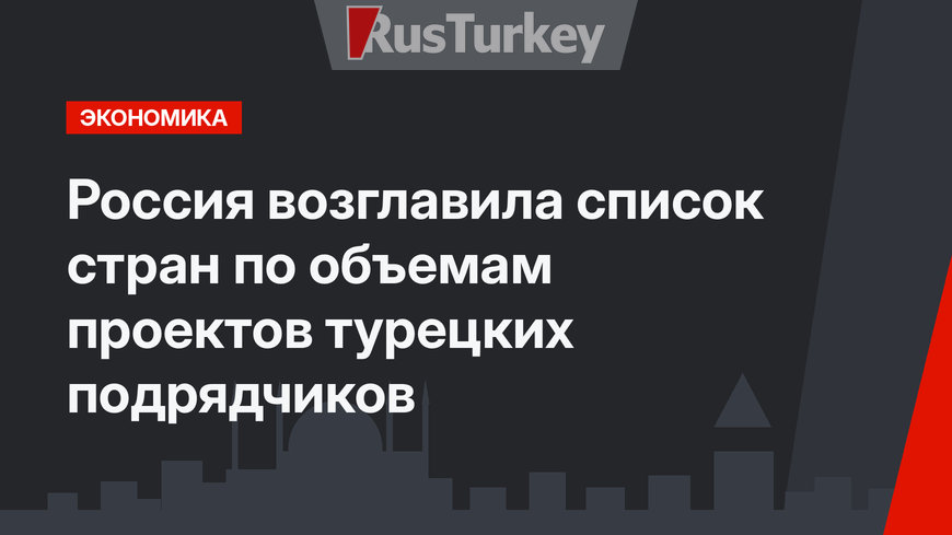 Россия возглавила список стран по объемам проектов турецких подрядчиков