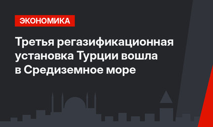 Третья  регазификационная установка Турции вошла в Средиземное море