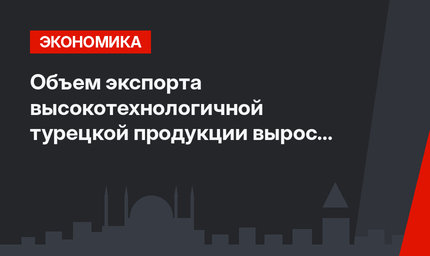 Объем экспорта высокотехнологичной турецкой продукции вырос на 15,1%
