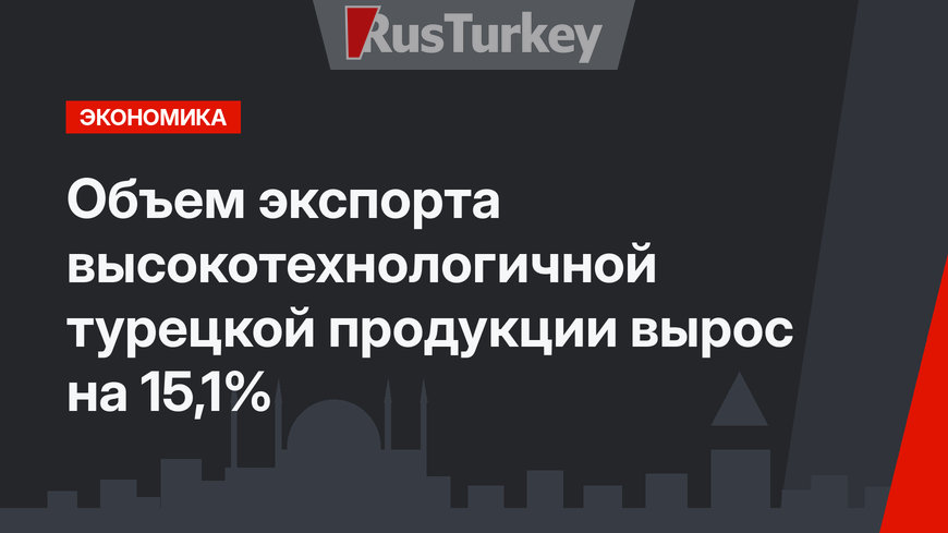 Объем экспорта высокотехнологичной турецкой продукции вырос на 15,1%