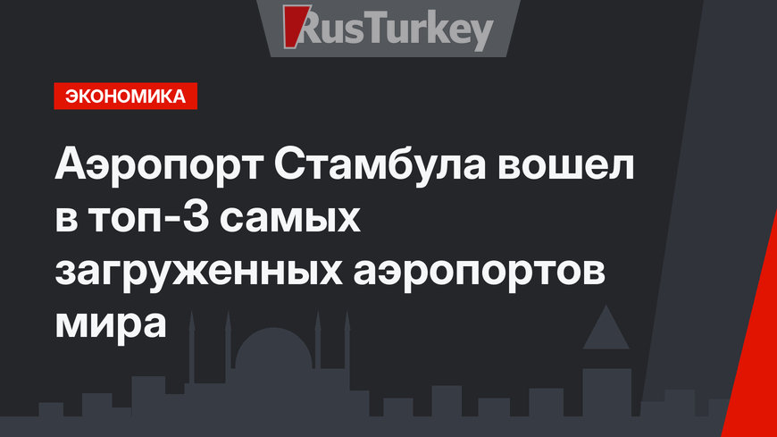 Аэропорт Стамбула вошел в топ-3 самых загруженных аэропортов мира