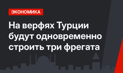 На верфях Турции будут одновременно строить три фрегата