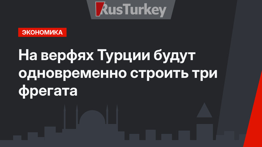 На верфях Турции будут одновременно строить три фрегата
