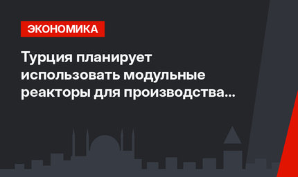 Турция планирует использовать модульные реакторы для производства электричества