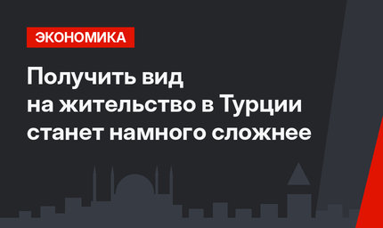 Получить вид на жительство в Турции станет намного сложнее