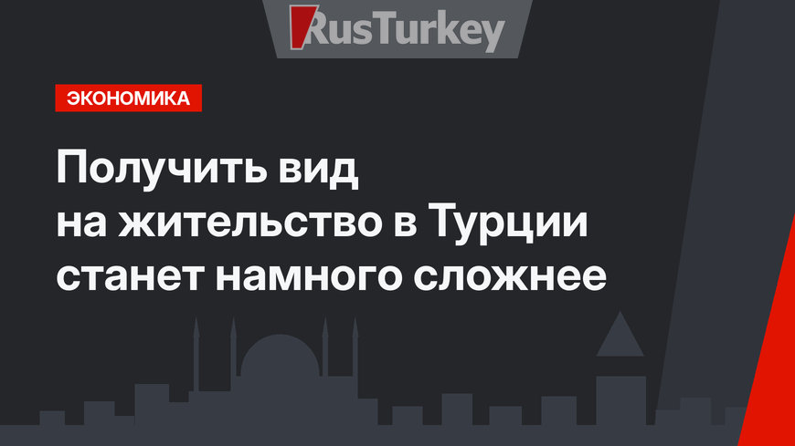 Получить вид на жительство в Турции станет намного сложнее