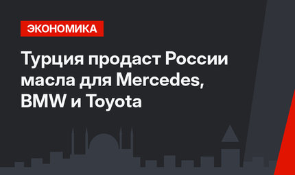 Турция продаст России масла для Mercedes, BMW и Toyota