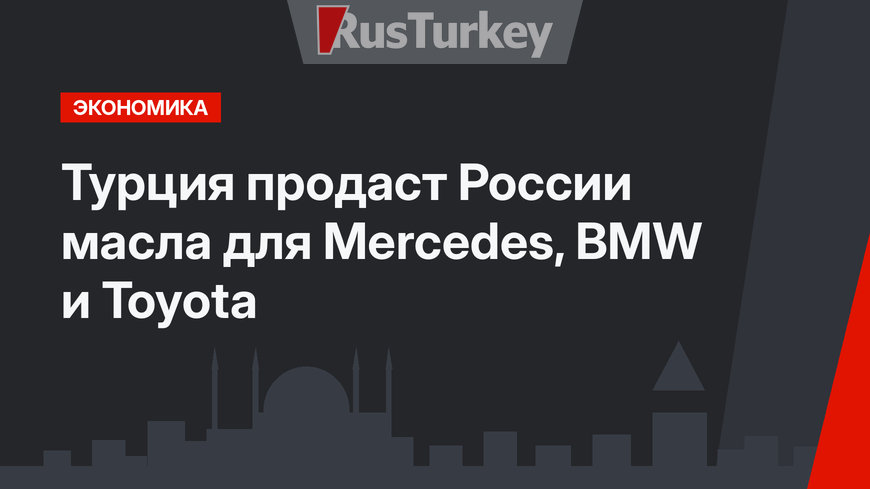 Турция продаст России масла для Mercedes, BMW и Toyota