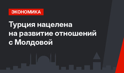 Турция нацелена на развитие отношений с Молдовой
