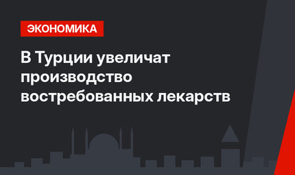 В Турции увеличат производство востребованных лекарств 