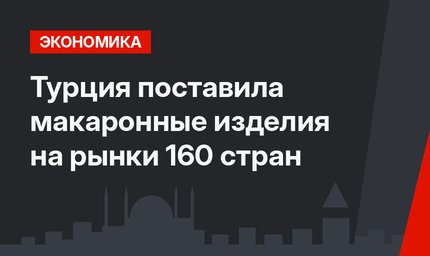 Турция поставила макаронные изделия на рынки 160 стран