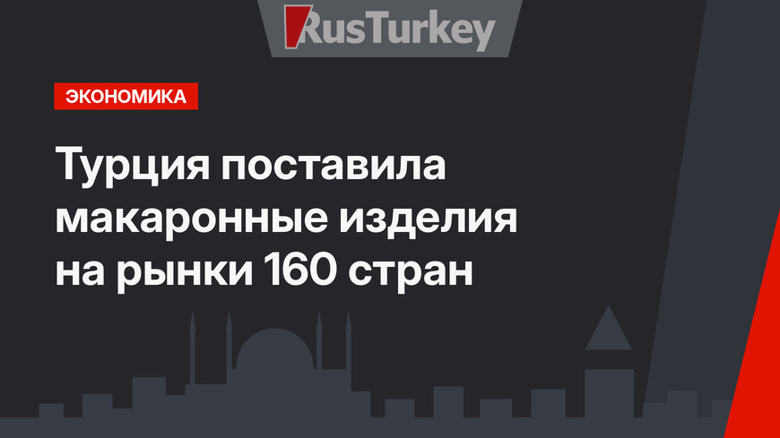 Турция поставила макаронные изделия на рынки 160 стран