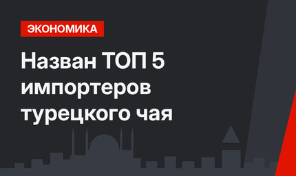Назван ТОП 5 импортеров турецкого чая