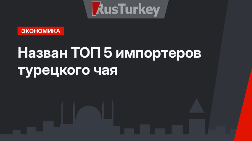 Назван ТОП 5 импортеров турецкого чая