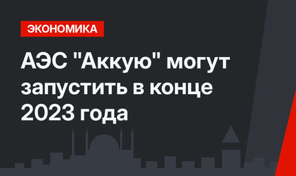 АЭС "Аккую" могут запустить в конце 2023 года 