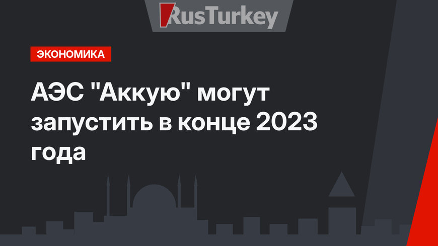 АЭС "Аккую" могут запустить в конце 2023 года 