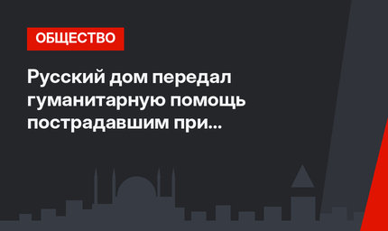 Русский дом передал гуманитарную помощь пострадавшим при землетрясении в Турции