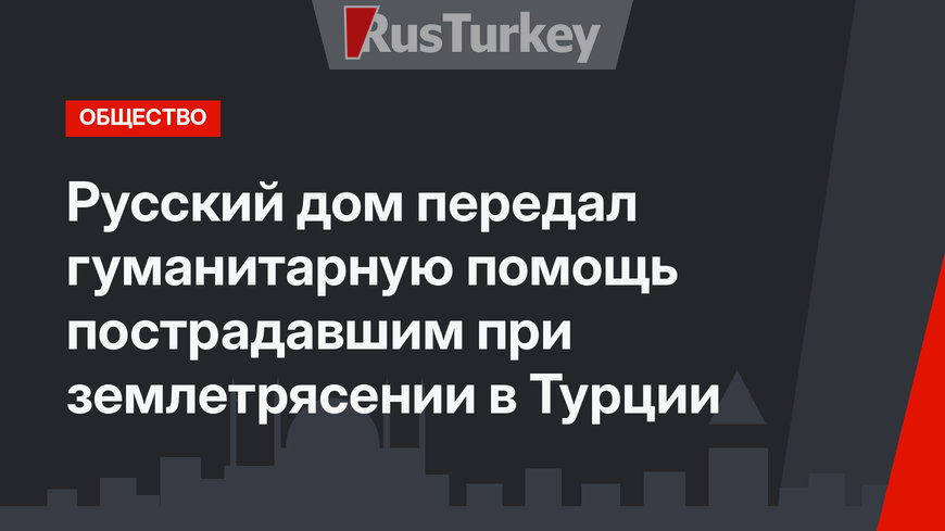 Русский дом передал гуманитарную помощь пострадавшим при землетрясении в Турции