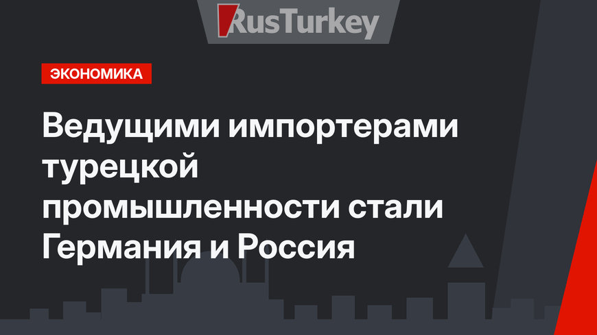 Ведущими импортерами турецкой промышленности стали Германия и Россия