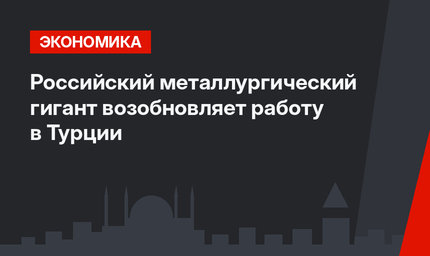 Российский металлургический гигант возобновляет работу в Турции