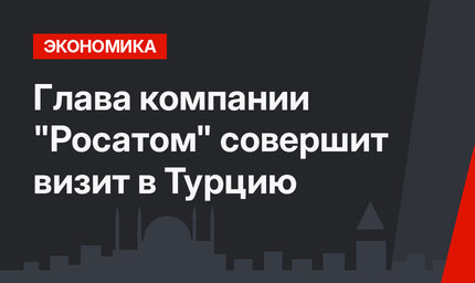 Глава компании "Росатом" совершит визит в Турцию