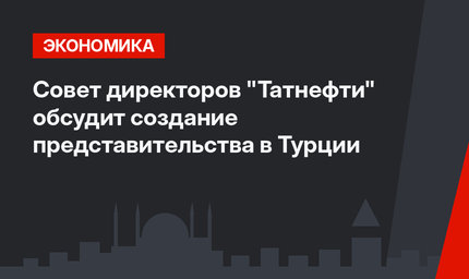 Совет директоров "Татнефти" обсудит создание представительства в Турции