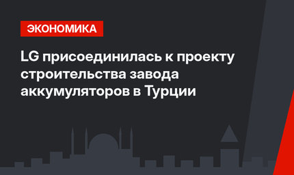 LG присоединилась к проекту строительства завода аккумуляторов в Турции