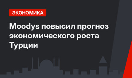 Moodys повысил прогноз экономического роста Турции